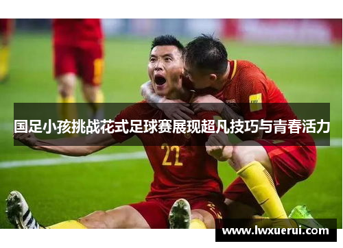国足小孩挑战花式足球赛展现超凡技巧与青春活力