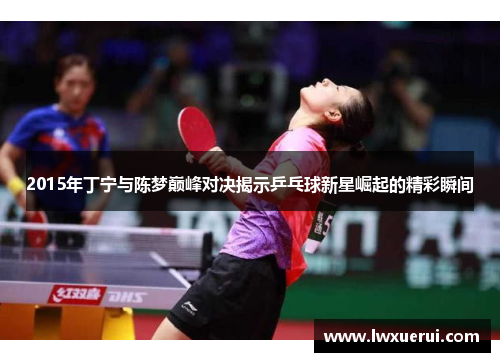 2015年丁宁与陈梦巅峰对决揭示乒乓球新星崛起的精彩瞬间