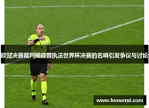 欧冠决赛裁判揭晓曾执法世界杯决赛的名哨引发争议与讨论