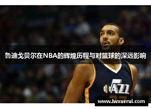 鲁迪戈贝尔在NBA的辉煌历程与对篮球的深远影响