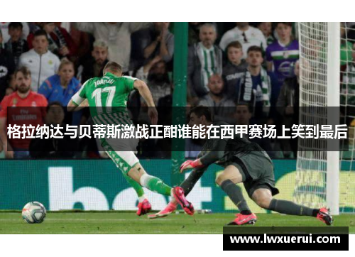 格拉纳达与贝蒂斯激战正酣谁能在西甲赛场上笑到最后